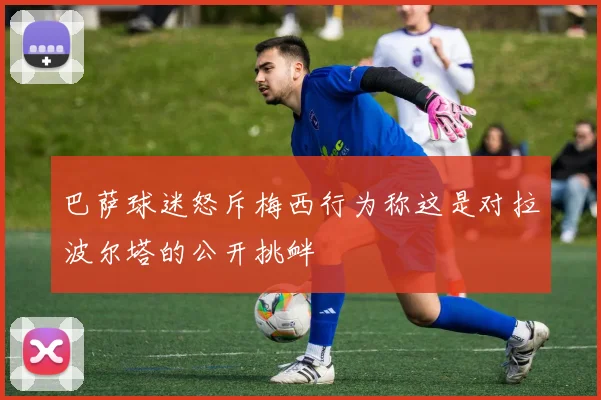 巴萨球迷怒斥梅西行为称这是对拉波尔塔的公开挑衅