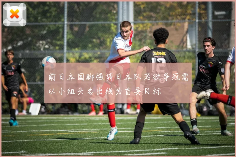 前日本国脚强调日本队若欲争冠需以小组头名出线为首要目标
