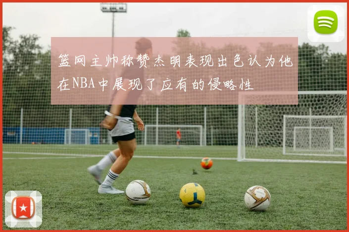 篮网主帅称赞杰明表现出色认为他在NBA中展现了应有的侵略性