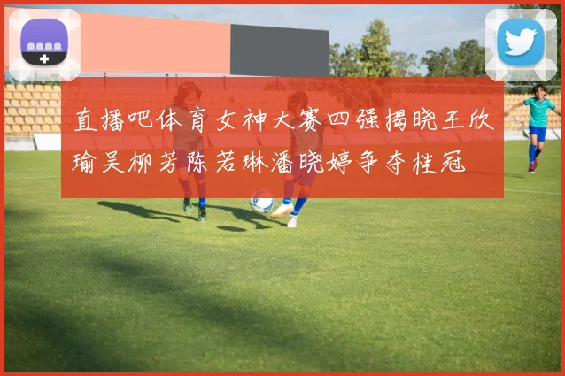 直播吧体育女神大赛四强揭晓王欣瑜吴柳芳陈若琳潘晓婷争夺桂冠