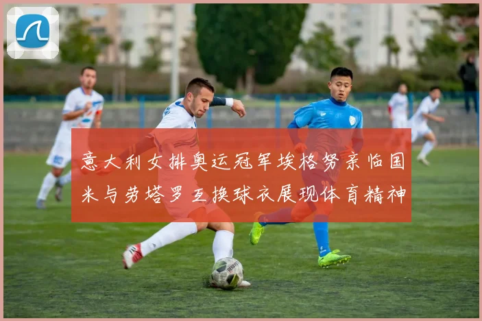 意大利女排奥运冠军埃格努亲临国米与劳塔罗互换球衣展现体育精神