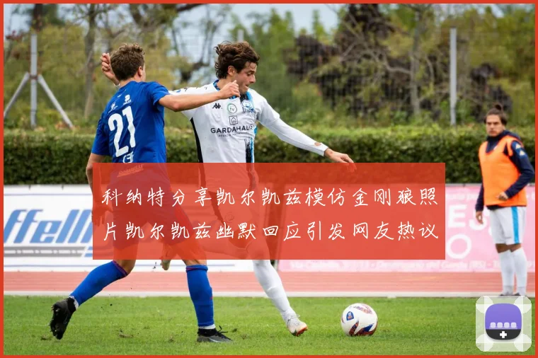 科纳特分享凯尔凯兹模仿金刚狼照片凯尔凯兹幽默回应引发网友热议