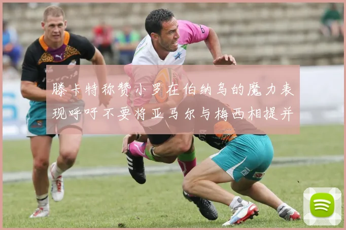 滕卡特称赞小罗在伯纳乌的魔力表现呼吁不要将亚马尔与梅西相提并论