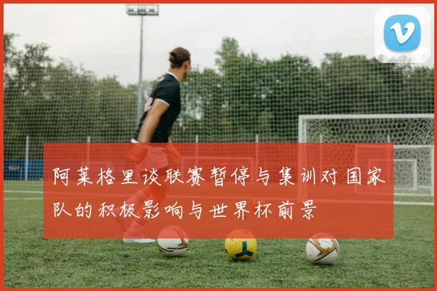 阿莱格里谈联赛暂停与集训对国家队的积极影响与世界杯前景