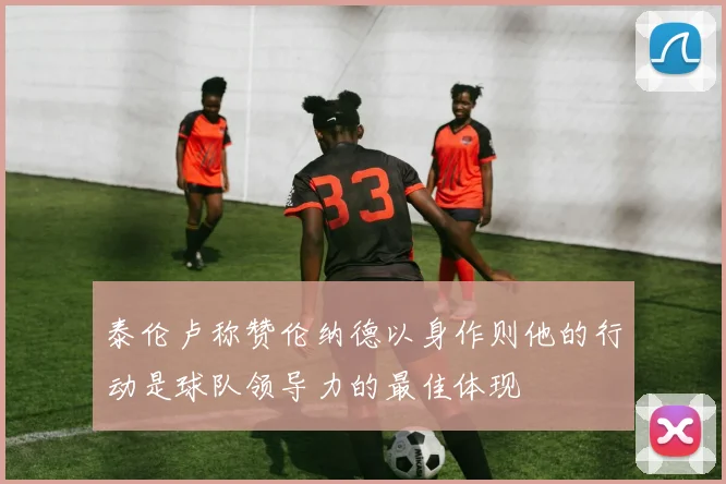 泰伦卢称赞伦纳德以身作则他的行动是球队领导力的最佳体现