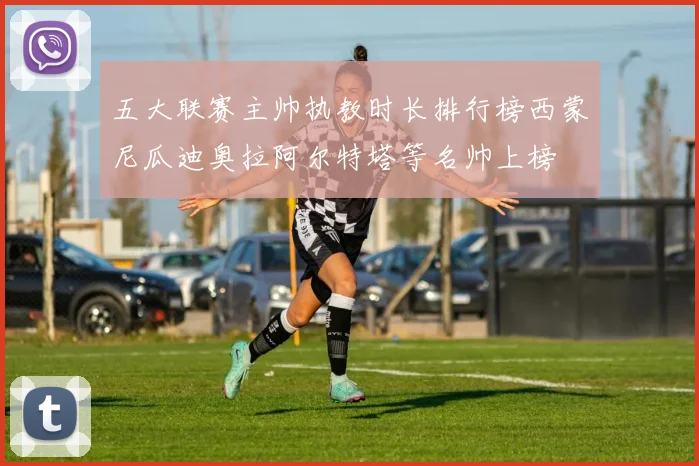 五大联赛主帅执教时长排行榜西蒙尼瓜迪奥拉阿尔特塔等名帅上榜