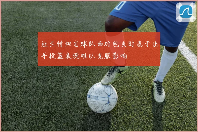 杜兰特坦言球队面对包夹时急于出手投篮表现难以克服影响