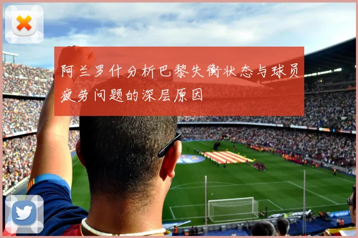 阿兰罗什分析巴黎失衡状态与球员疲劳问题的深层原因