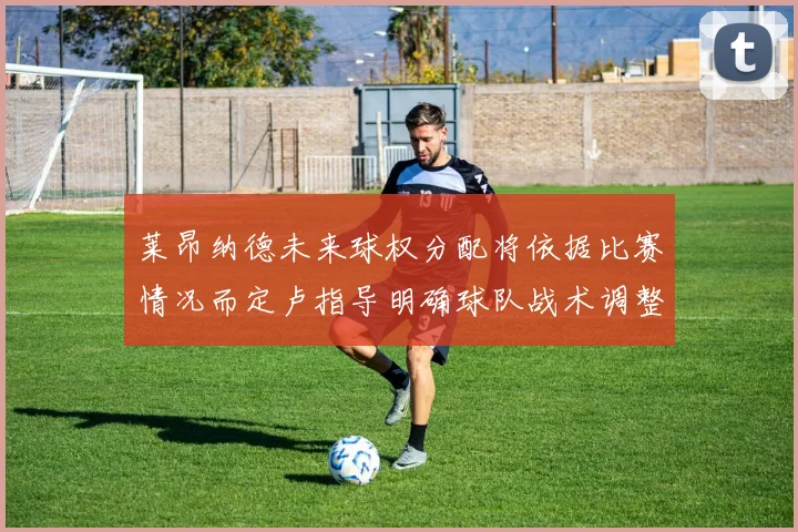 莱昂纳德未来球权分配将依据比赛情况而定卢指导明确球队战术调整方向