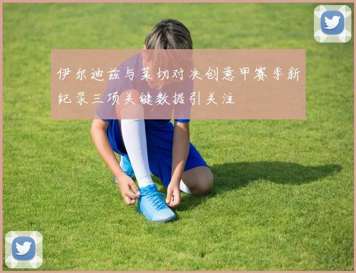 伊尔迪兹与莱切对决创意甲赛季新纪录三项关键数据引关注