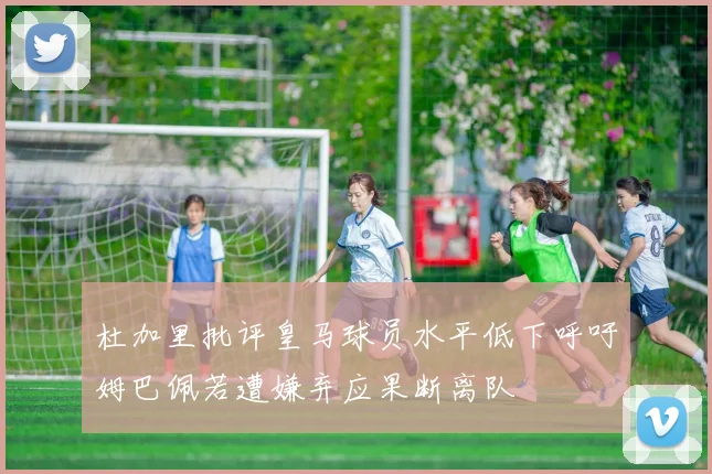 杜加里批评皇马球员水平低下呼吁姆巴佩若遭嫌弃应果断离队
