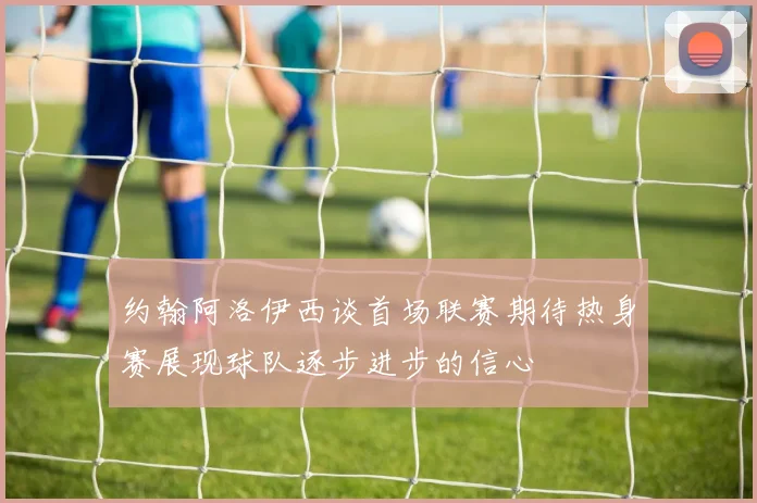 约翰阿洛伊西谈首场联赛期待热身赛展现球队逐步进步的信心