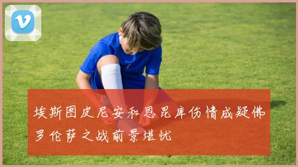 埃斯图皮尼安和恩昆库伤情成疑佛罗伦萨之战前景堪忧
