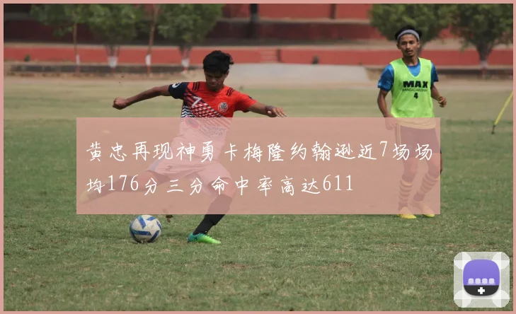 黄忠再现神勇卡梅隆约翰逊近7场场均176分三分命中率高达611