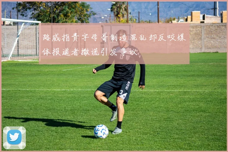 路威指责字母哥制造混乱却反咬媒体报道者撒谎引发争议