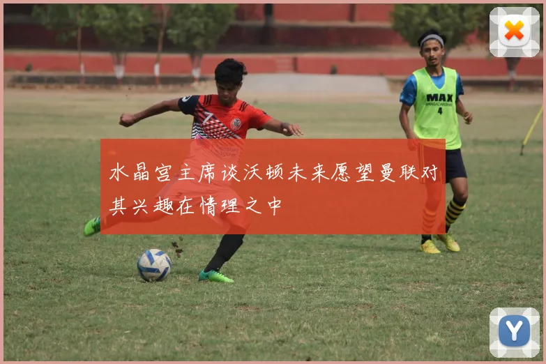 水晶宫主席谈沃顿未来愿望曼联对其兴趣在情理之中