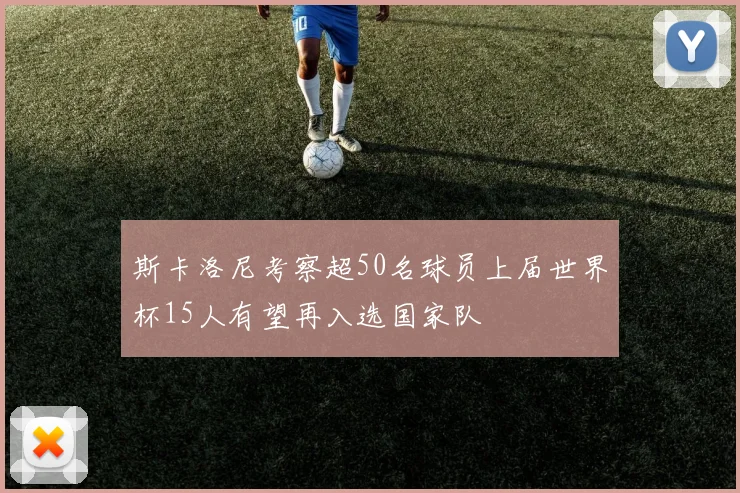 斯卡洛尼考察超50名球员上届世界杯15人有望再入选国家队