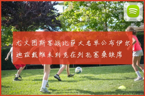 尤文图斯客战比萨大名单公布伊尔迪兹戴维米利克在列孔塞桑缺席