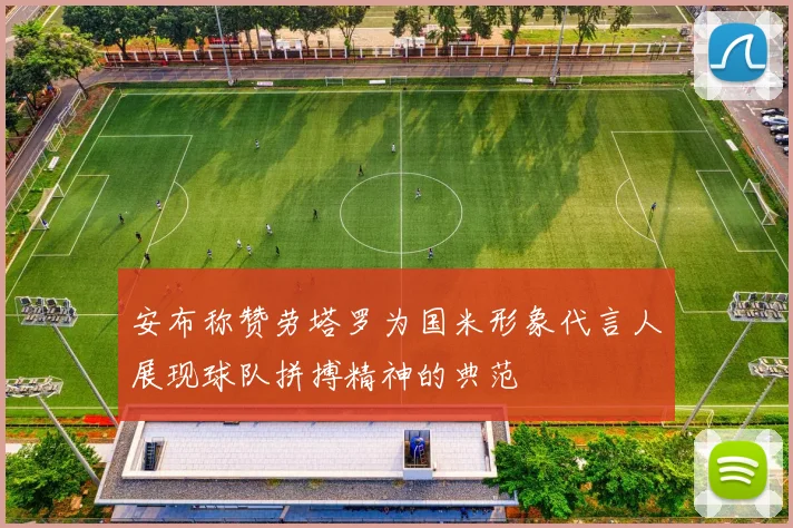 安布称赞劳塔罗为国米形象代言人展现球队拼搏精神的典范
