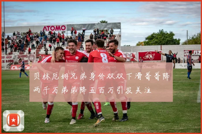 贝林厄姆兄弟身价双双下滑哥哥降两千万弟弟降五百万引发关注