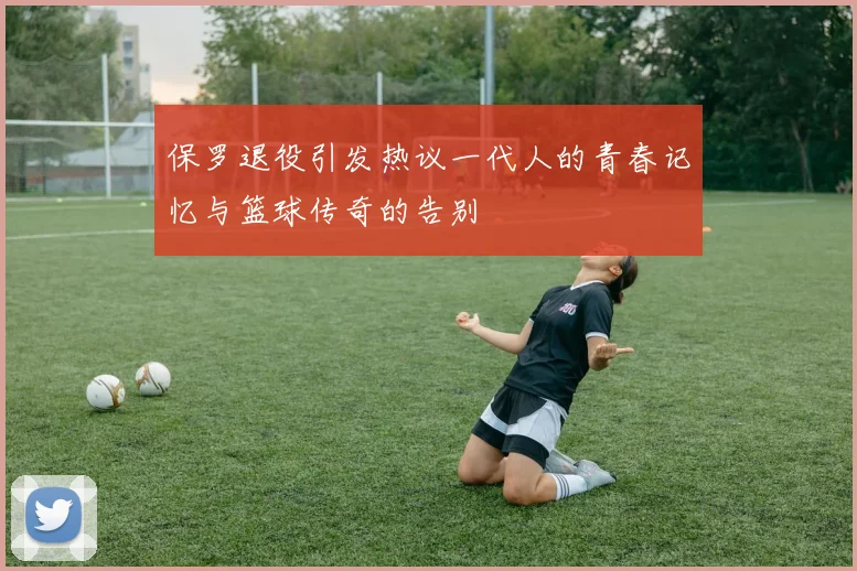 保罗退役引发热议一代人的青春记忆与篮球传奇的告别