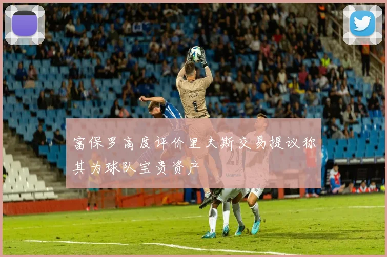 富保罗高度评价里夫斯交易提议称其为球队宝贵资产