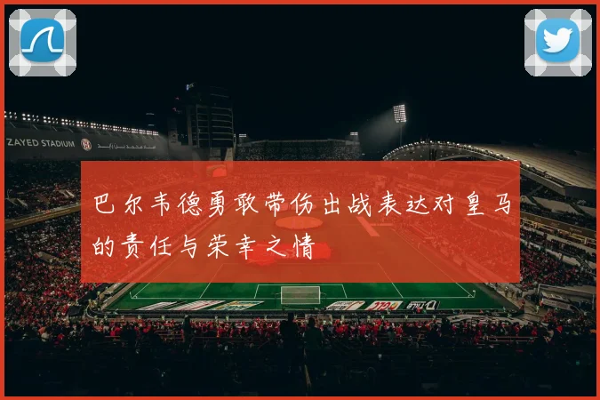 巴尔韦德勇敢带伤出战表达对皇马的责任与荣幸之情