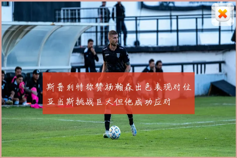 斯普利特称赞杨瀚森出色表现对位亚当斯挑战巨大但他成功应对