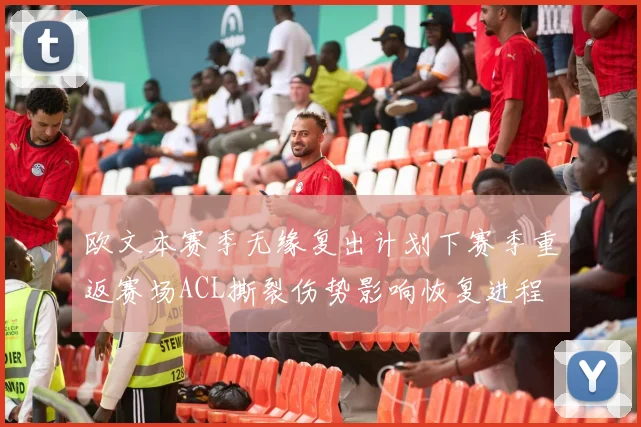 欧文本赛季无缘复出计划下赛季重返赛场ACL撕裂伤势影响恢复进程