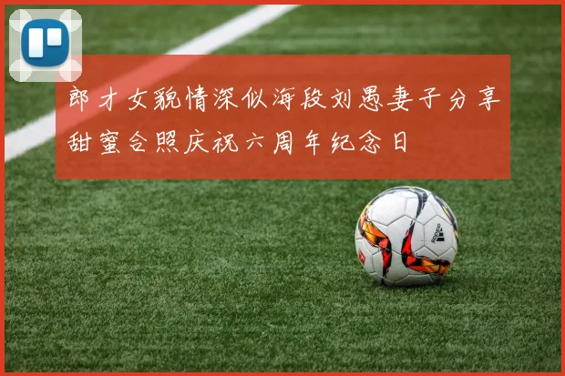 郎才女貌情深似海段刘愚妻子分享甜蜜合照庆祝六周年纪念日