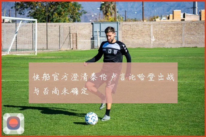 快船官方澄清泰伦卢言论哈登出战与否尚未确定