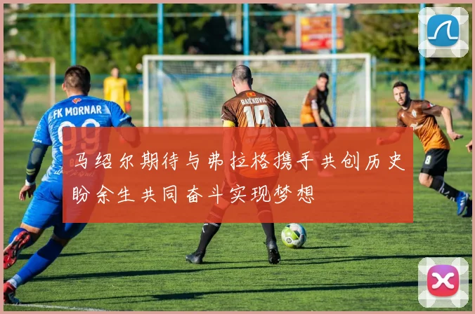 马绍尔期待与弗拉格携手共创历史盼余生共同奋斗实现梦想