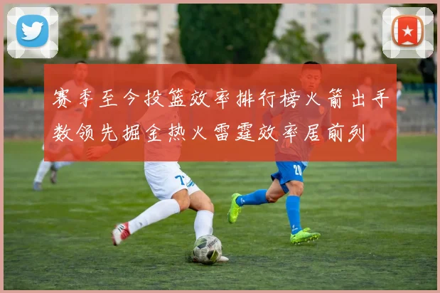 赛季至今投篮效率排行榜火箭出手数领先掘金热火雷霆效率居前列