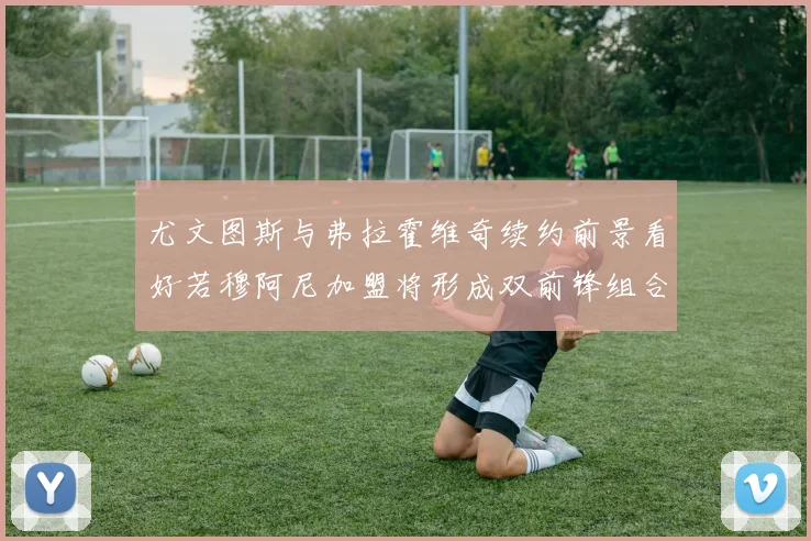 尤文图斯与弗拉霍维奇续约前景看好若穆阿尼加盟将形成双前锋组合
