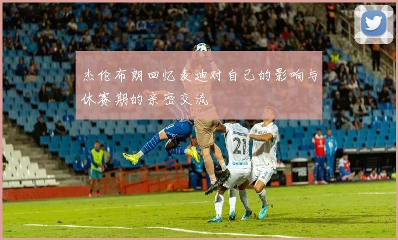 杰伦布朗回忆麦迪对自己的影响与休赛期的亲密交流